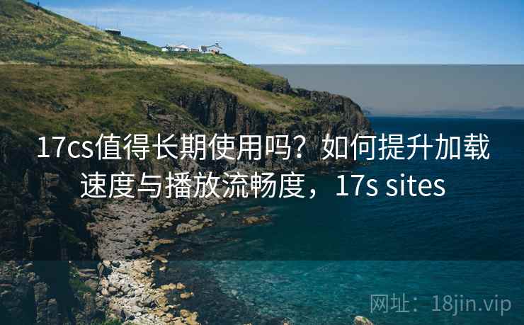 17cs值得长期使用吗？如何提升加载速度与播放流畅度，17s sites
