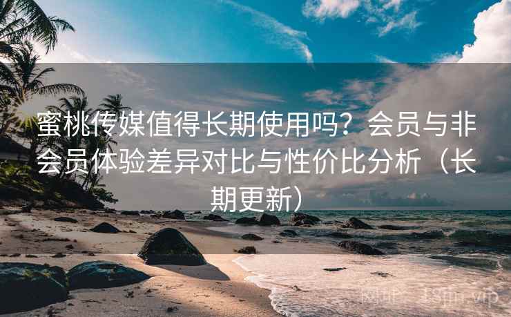 蜜桃传媒值得长期使用吗？会员与非会员体验差异对比与性价比分析（长期更新）