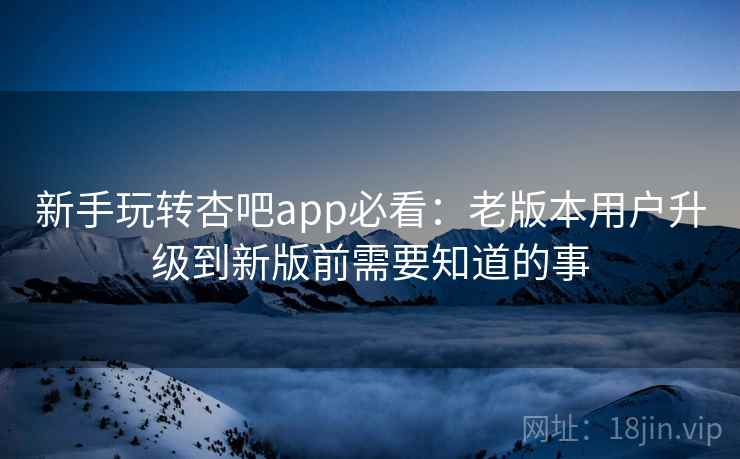 新手玩转杏吧app必看：老版本用户升级到新版前需要知道的事