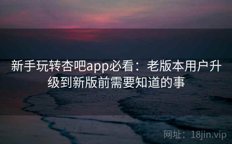新手玩转杏吧app必看：老版本用户升级到新版前需要知道的事
