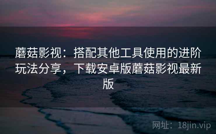 蘑菇影视：搭配其他工具使用的进阶玩法分享，下载安卓版蘑菇影视最新版