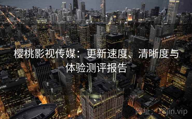 樱桃影视传媒：更新速度、清晰度与体验测评报告
