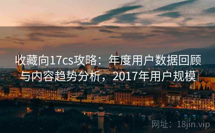 收藏向17cs攻略：年度用户数据回顾与内容趋势分析，2017年用户规模