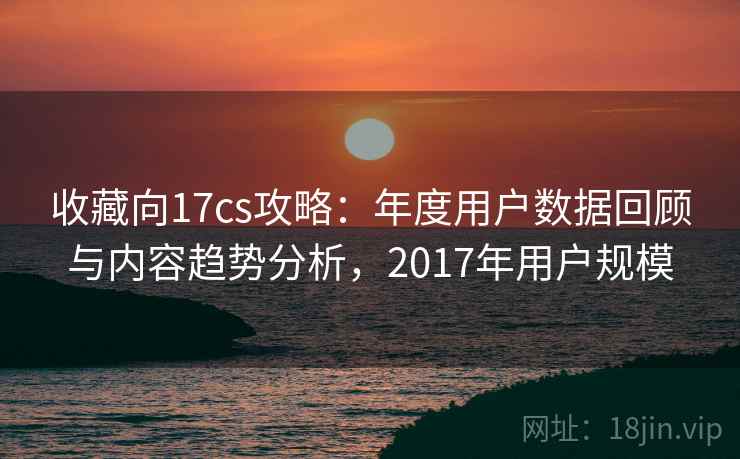 收藏向17cs攻略：年度用户数据回顾与内容趋势分析，2017年用户规模