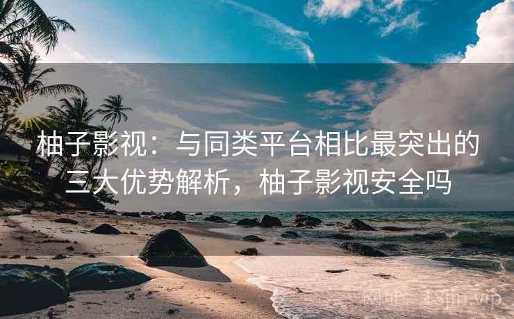 柚子影视：与同类平台相比最突出的三大优势解析，柚子影视安全吗