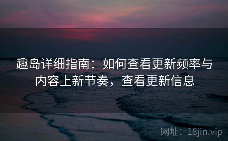 趣岛详细指南：如何查看更新频率与内容上新节奏，查看更新信息