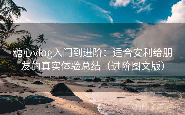 糖心vlog入门到进阶：适合安利给朋友的真实体验总结（进阶图文版）