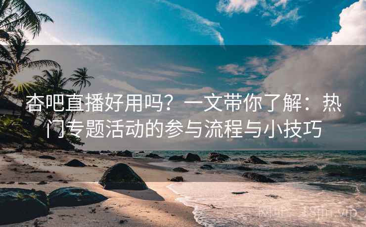 杏吧直播好用吗？一文带你了解：热门专题活动的参与流程与小技巧