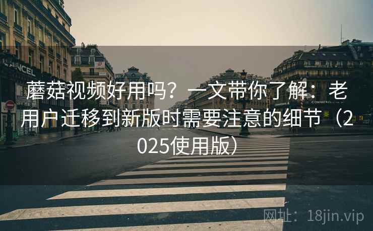 蘑菇视频好用吗？一文带你了解：老用户迁移到新版时需要注意的细节（2025使用版）