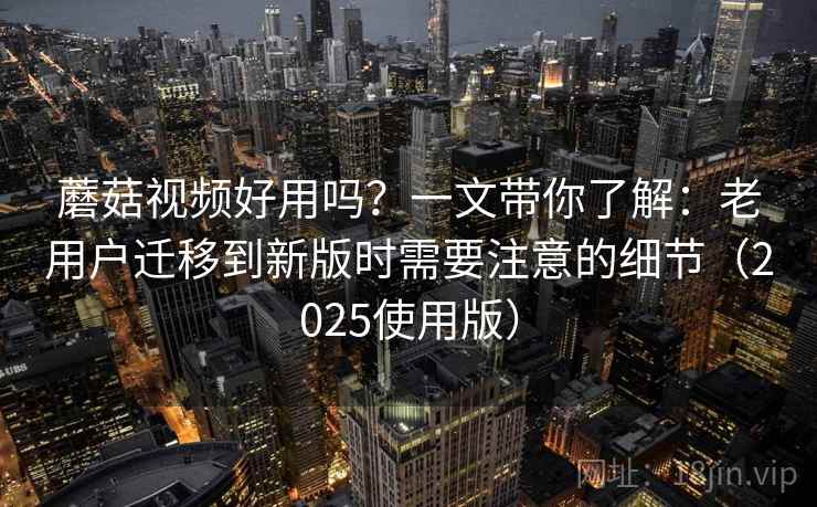 蘑菇视频好用吗？一文带你了解：老用户迁移到新版时需要注意的细节（2025使用版）