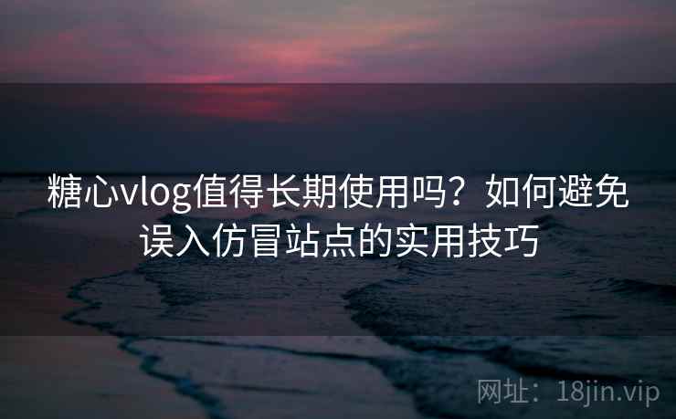 糖心vlog值得长期使用吗？如何避免误入仿冒站点的实用技巧