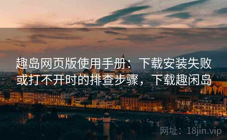 趣岛网页版使用手册：下载安装失败或打不开时的排查步骤，下载趣闲岛