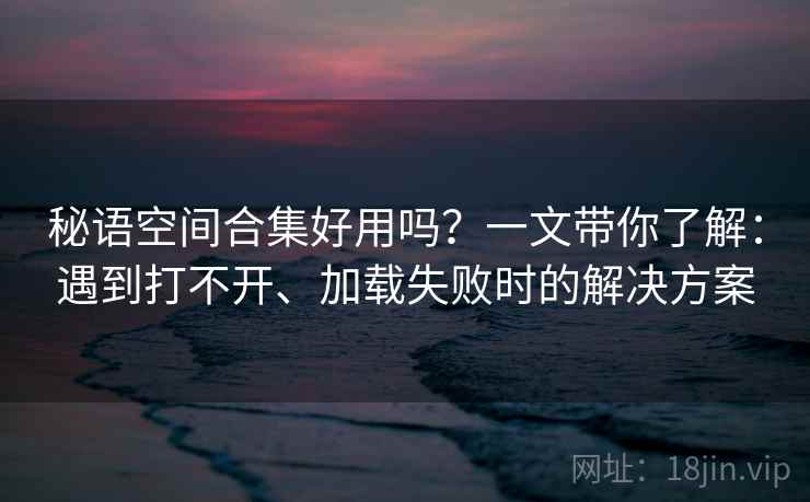秘语空间合集好用吗？一文带你了解：遇到打不开、加载失败时的解决方案