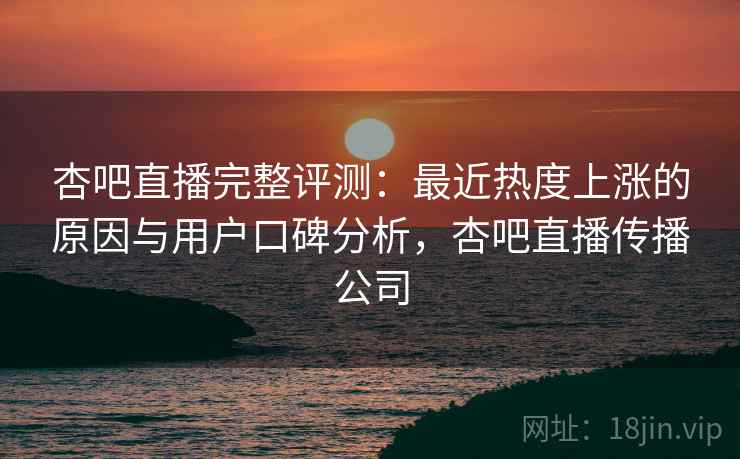 杏吧直播完整评测：最近热度上涨的原因与用户口碑分析，杏吧直播传播公司