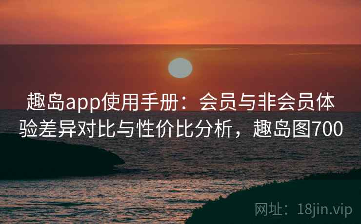 趣岛app使用手册：会员与非会员体验差异对比与性价比分析，趣岛图700