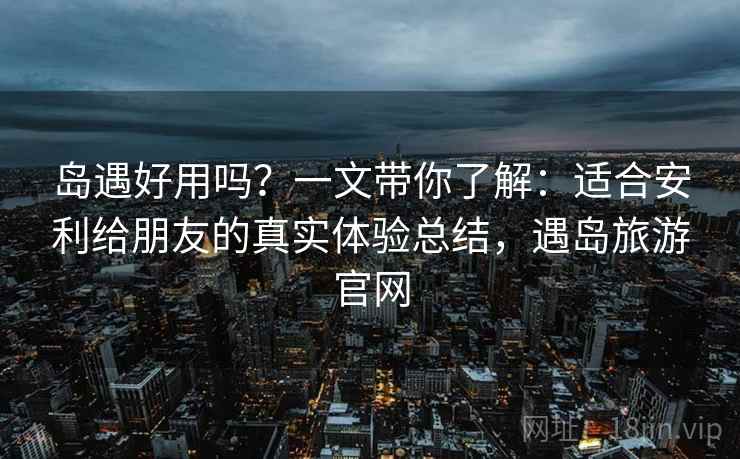 岛遇好用吗？一文带你了解：适合安利给朋友的真实体验总结，遇岛旅游官网