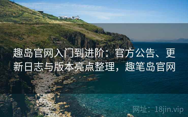 趣岛官网入门到进阶：官方公告、更新日志与版本亮点整理，趣笔岛官网