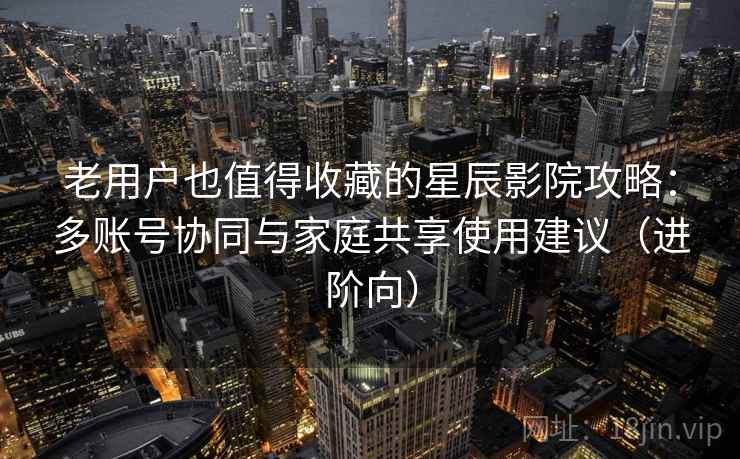 老用户也值得收藏的星辰影院攻略:多账号协同与家庭共享使用建议(进阶向) 老用户也值得收藏的星辰影院攻略:多账号协同与家庭共享使用建议(进阶向)