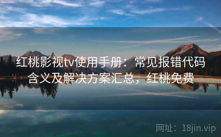 红桃影视tv使用手册：常见报错代码含义及解决方案汇总，红桃免费