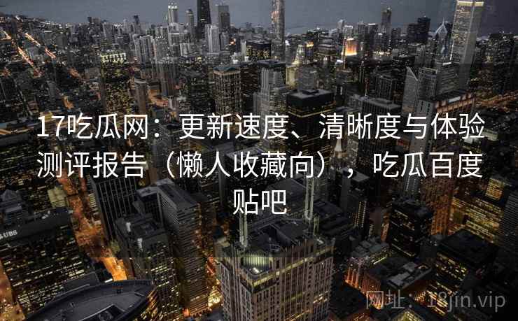 17吃瓜网：更新速度、清晰度与体验测评报告（懒人收藏向），吃瓜百度贴吧