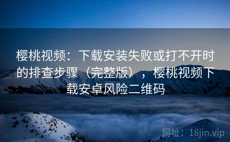 樱桃视频：下载安装失败或打不开时的排查步骤（完整版），樱桃视频下载安卓风险二维码