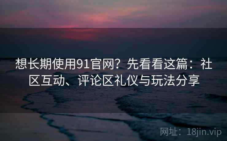 想长期使用91官网？先看看这篇：社区互动、评论区礼仪与玩法分享