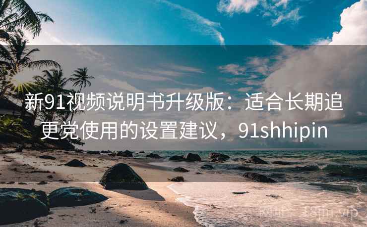 新91视频说明书升级版：适合长期追更党使用的设置建议，91shhipin