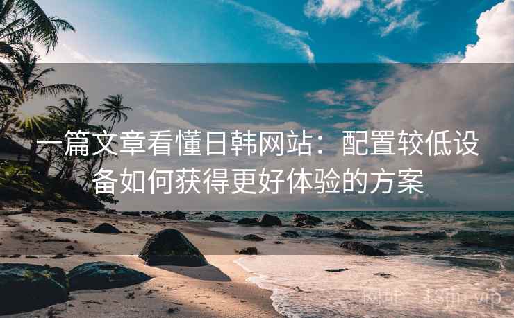 一篇文章看懂日韩网站：配置较低设备如何获得更好体验的方案