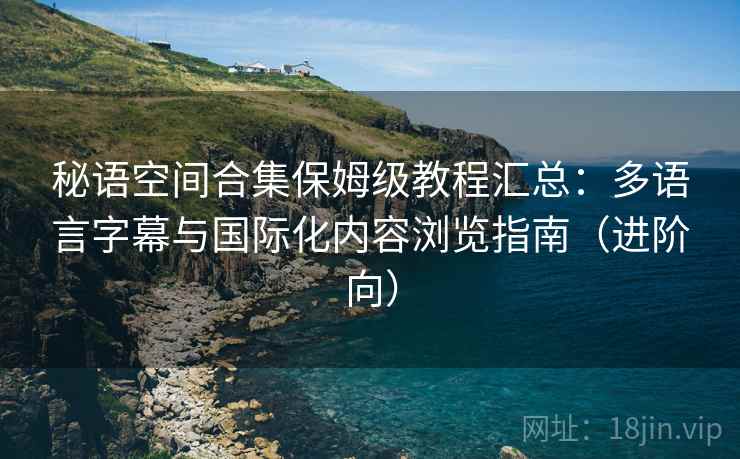 秘语空间合集保姆级教程汇总：多语言字幕与国际化内容浏览指南（进阶向）