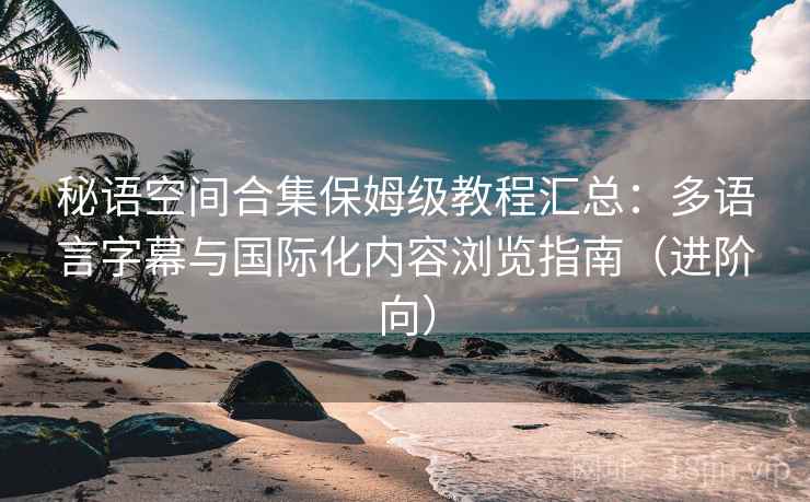 秘语空间合集保姆级教程汇总：多语言字幕与国际化内容浏览指南（进阶向）