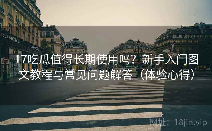 17吃瓜值得长期使用吗？新手入门图文教程与常见问题解答（体验心得）