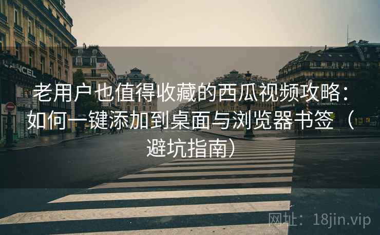 老用户也值得收藏的西瓜视频攻略：如何一键添加到桌面与浏览器书签（避坑指南）