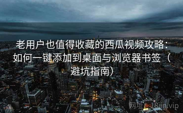老用户也值得收藏的西瓜视频攻略：如何一键添加到桌面与浏览器书签（避坑指南）