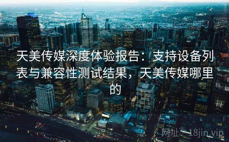 天美传媒深度体验报告：支持设备列表与兼容性测试结果，天美传媒哪里的