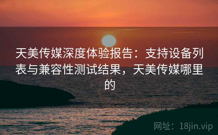 天美传媒深度体验报告:支持设备列表与兼容性测试结果,天美传媒哪里的 天美传媒深度体验报告:支持设备列表与兼容性测试结果,天美传媒哪里的