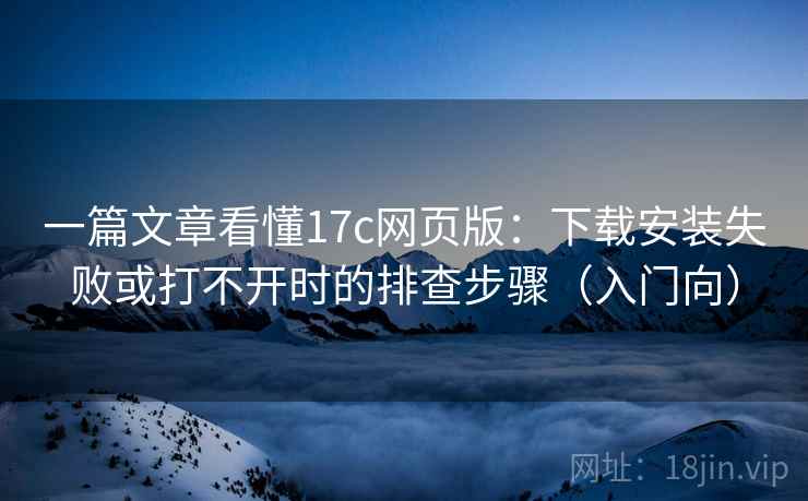 一篇文章看懂17c网页版：下载安装失败或打不开时的排查步骤（入门向）