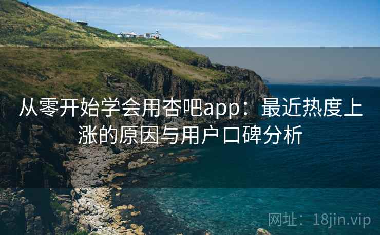 从零开始学会用杏吧app：最近热度上涨的原因与用户口碑分析