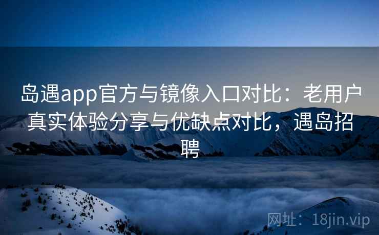 岛遇app官方与镜像入口对比：老用户真实体验分享与优缺点对比，遇岛招聘