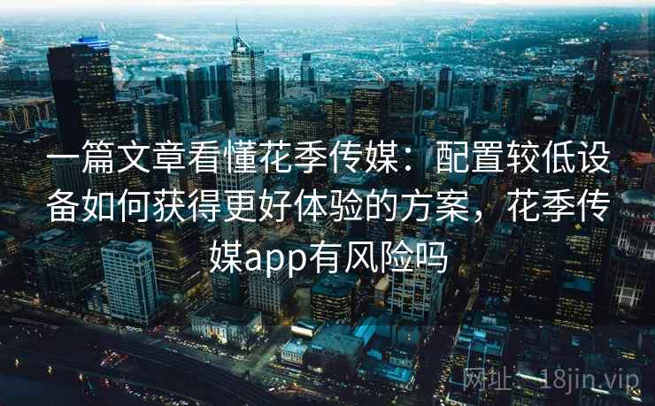 一篇文章看懂花季传媒:配置较低设备如何获得更好体验的方案,花季传媒app有风险吗 一篇文章看懂花季传媒:配置较低设备如何获得更好体验的方案,花季传媒app有风险吗