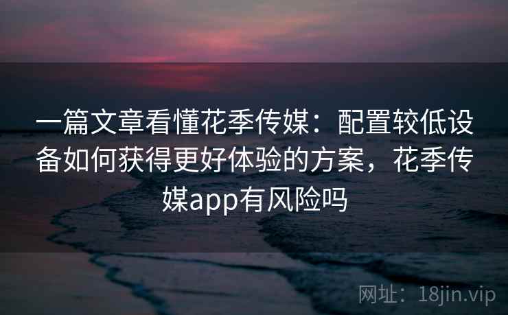 一篇文章看懂花季传媒：配置较低设备如何获得更好体验的方案，花季传媒app有风险吗