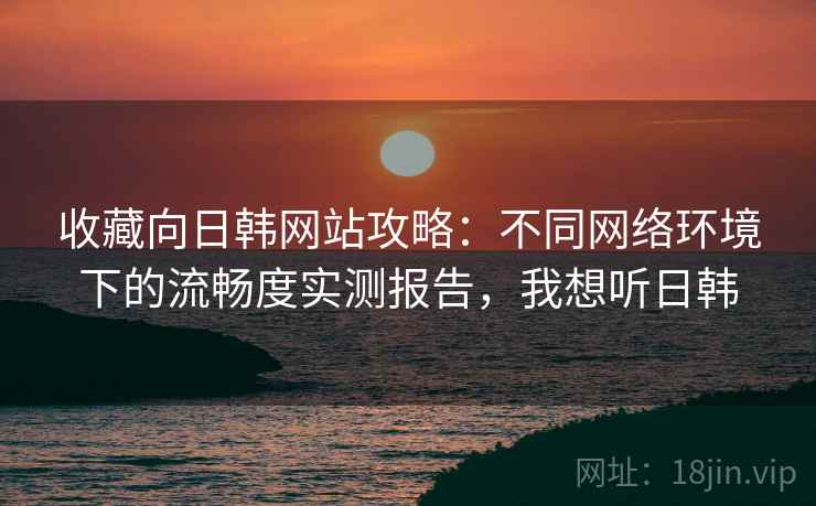 收藏向日韩网站攻略：不同网络环境下的流畅度实测报告，我想听日韩