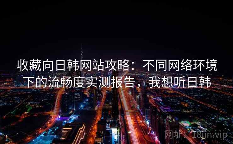 收藏向日韩网站攻略:不同网络环境下的流畅度实测报告,我想听日韩 收藏向日韩网站攻略:不同网络环境下的流畅度实测报告,我想听日韩