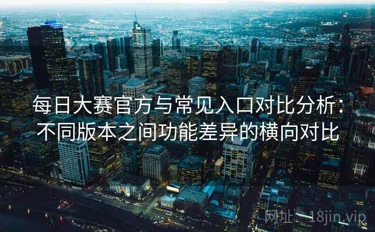 每日大赛官方与常见入口对比分析：不同版本之间功能差异的横向对比