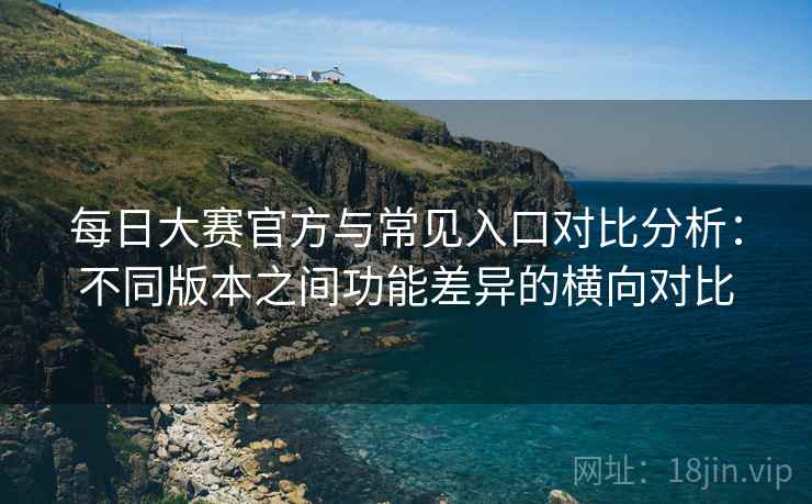 每日大赛官方与常见入口对比分析：不同版本之间功能差异的横向对比