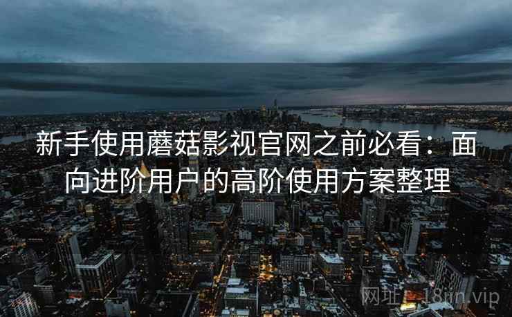 新手使用蘑菇影视官网之前必看:面向进阶用户的高阶使用方案整理 新手使用蘑菇影视官网之前必看:面向进阶用户的高阶使用方案整理