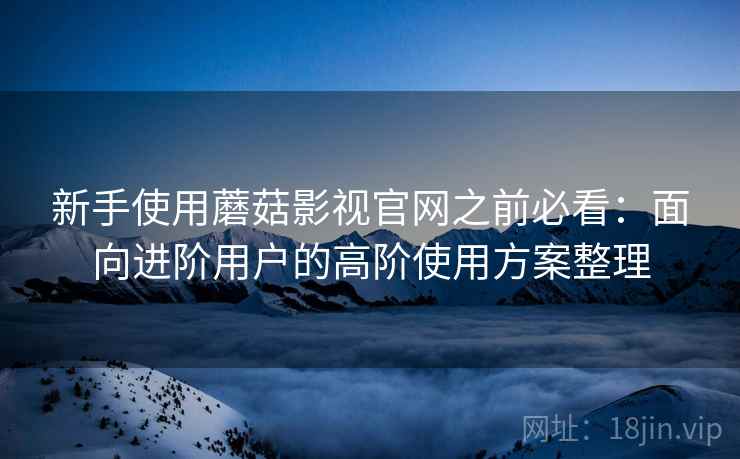 新手使用蘑菇影视官网之前必看：面向进阶用户的高阶使用方案整理