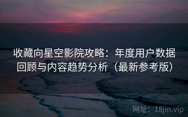收藏向星空影院攻略：年度用户数据回顾与内容趋势分析（最新参考版）