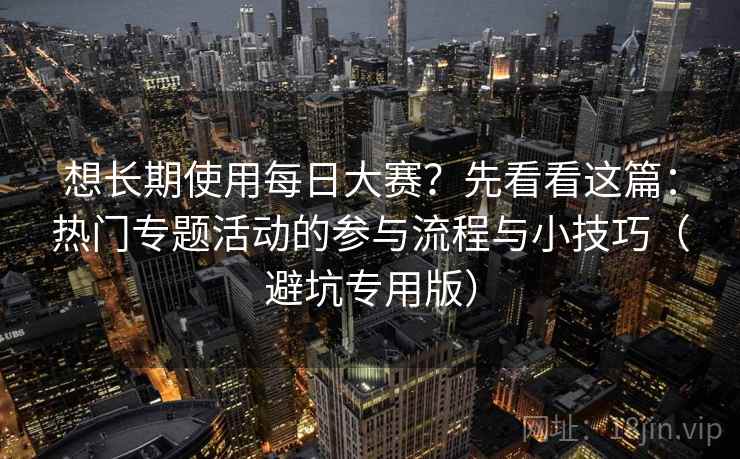 想长期使用每日大赛?先看看这篇:热门专题活动的参与流程与小技巧(避坑专用版) 想长期使用每日大赛?先看看这篇:热门专题活动的参与流程与小技巧(避坑专用版)