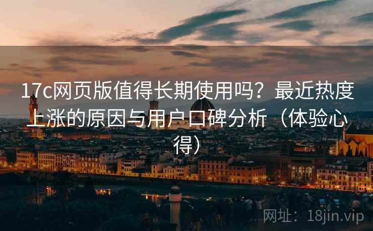 17c网页版值得长期使用吗?最近热度上涨的原因与用户口碑分析(体验心得) 17c网页版值得长期使用吗?最近热度上涨的原因与用户口碑分析(体验心得)