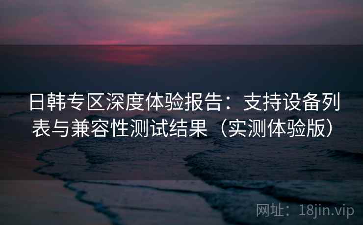 日韩专区深度体验报告：支持设备列表与兼容性测试结果（实测体验版）